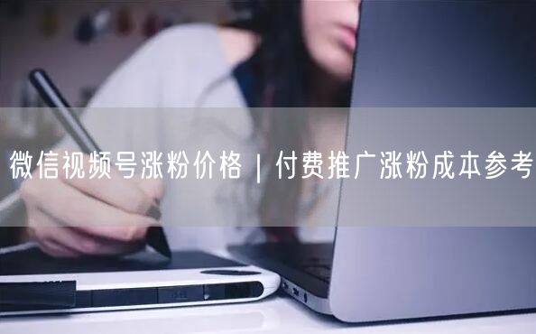 微信视频号涨粉价格｜付费推广涨粉成本参考