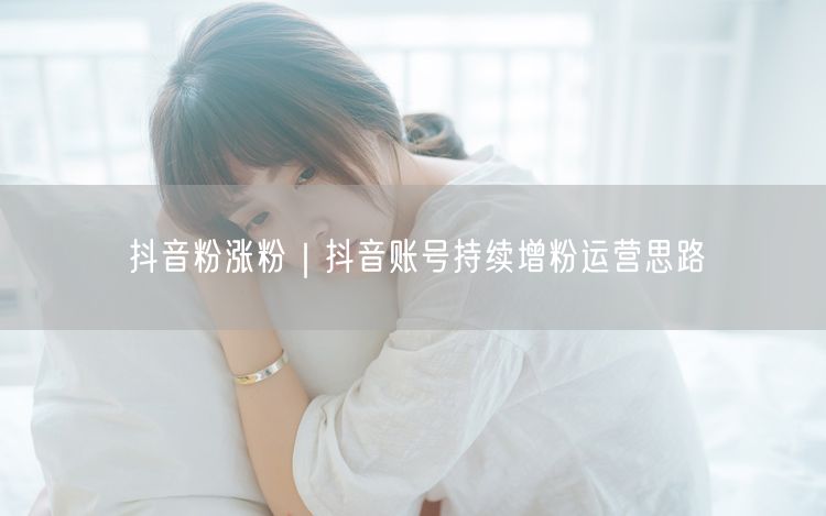 抖音粉涨粉｜抖音账号持续增粉运营思路