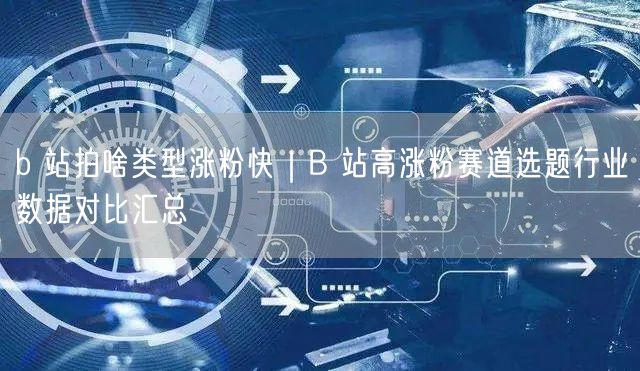 b 站拍啥类型涨粉快｜B 站高涨粉赛道选题行业数据对比汇总