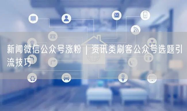新闻微信公众号涨粉｜资讯类刷客公众号选题引流技巧