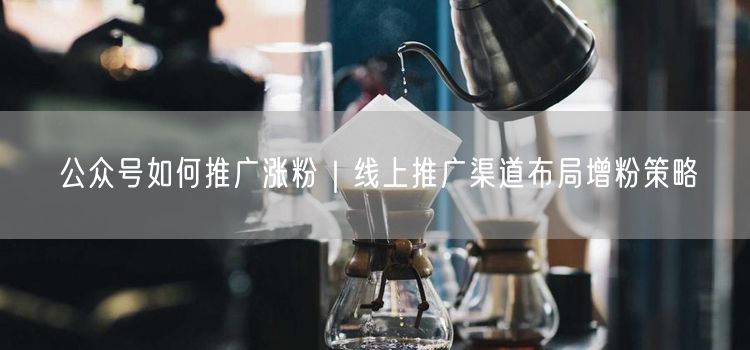公众号如何推广涨粉｜线上推广渠道布局增粉策略