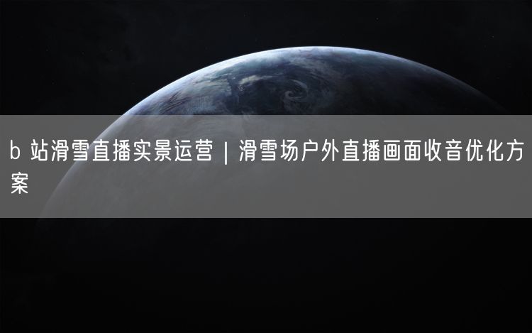 b 站滑雪直播实景运营｜滑雪场户外直播画面收音优化方案