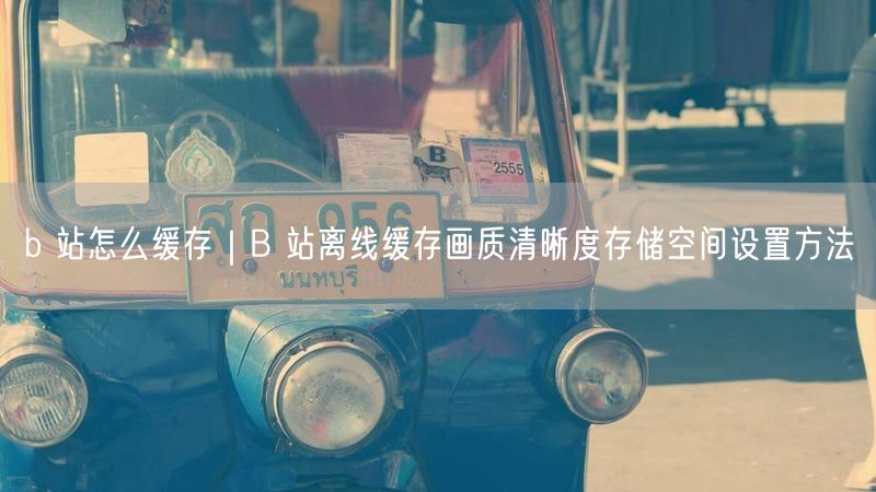 b 站怎么缓存｜B 站离线缓存画质清晰度存储空间设置方法