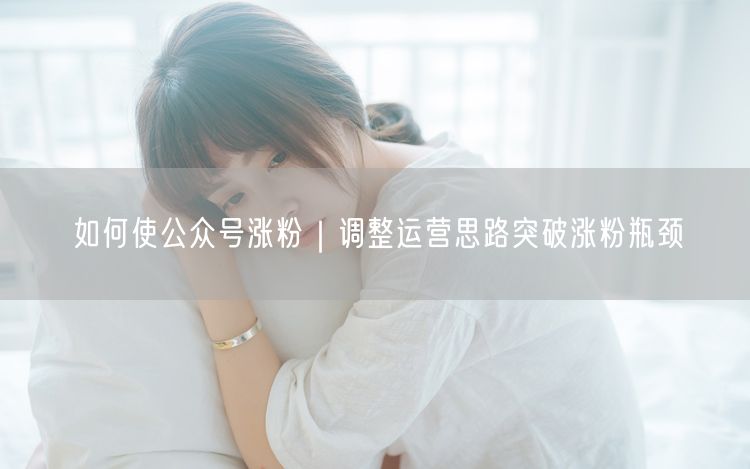 如何使公众号涨粉｜调整运营思路突破涨粉瓶颈