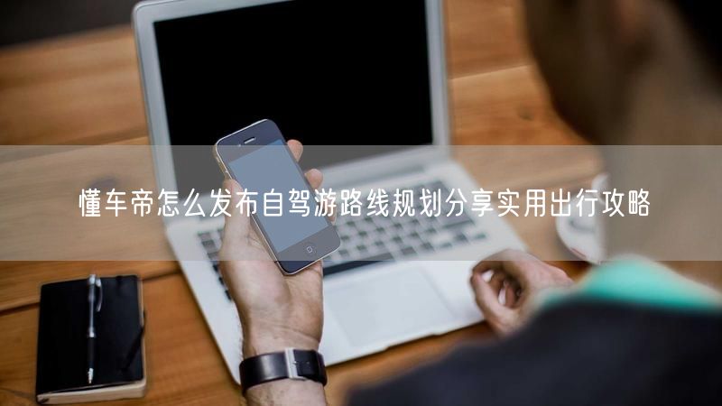 懂车帝怎么发布自驾游路线规划分享实用出行攻略