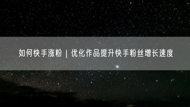 如何快手涨粉｜优化作品提升快手粉丝增长速度