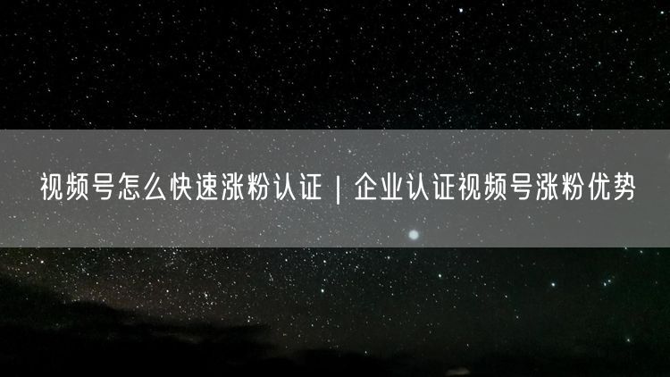 视频号怎么快速涨粉认证｜企业认证视频号涨粉优势