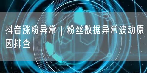 抖音涨粉异常｜粉丝数据异常波动原因排查