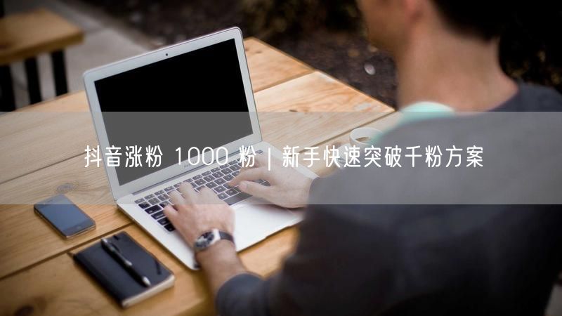 抖音涨粉 1000 粉｜新手快速突破千粉方案