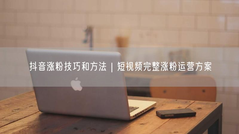 抖音涨粉技巧和方法｜短视频完整涨粉运营方案