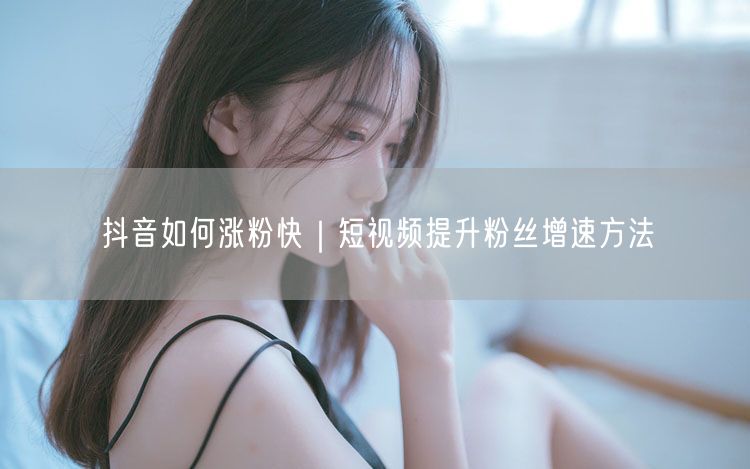 抖音如何涨粉快｜短视频提升粉丝增速方法