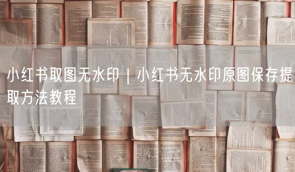 小红书取图无水印｜小红书无水印原图保存提取方法教程