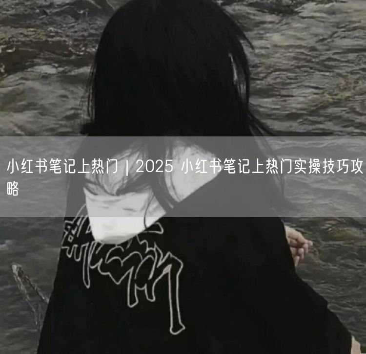 小红书笔记上热门｜2025 小红书笔记上热门实操技巧攻略