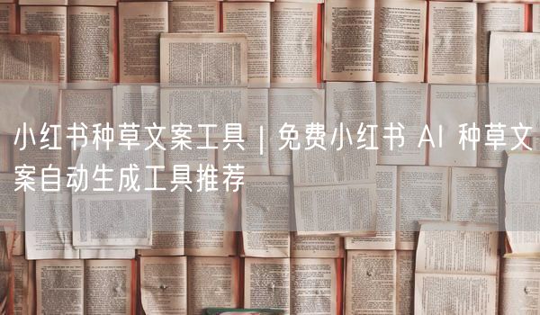 小红书种草文案工具｜免费小红书 AI 种草文案自动生成工具推荐
