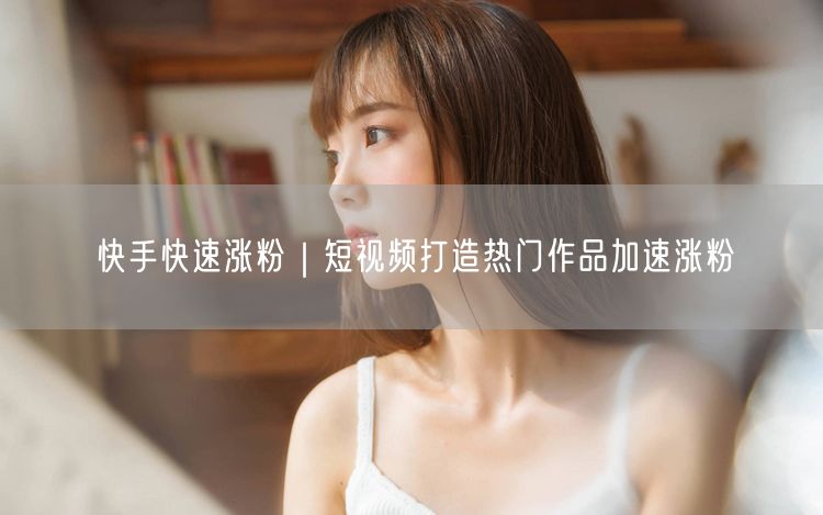 快手快速涨粉｜短视频打造热门作品加速涨粉