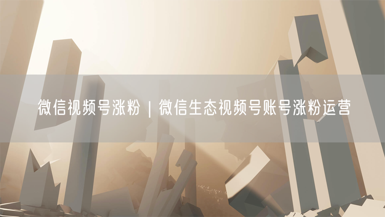 微信视频号涨粉｜微信生态视频号账号涨粉运营