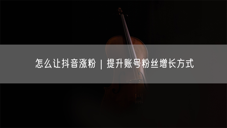 怎么让抖音涨粉｜提升账号粉丝增长方式