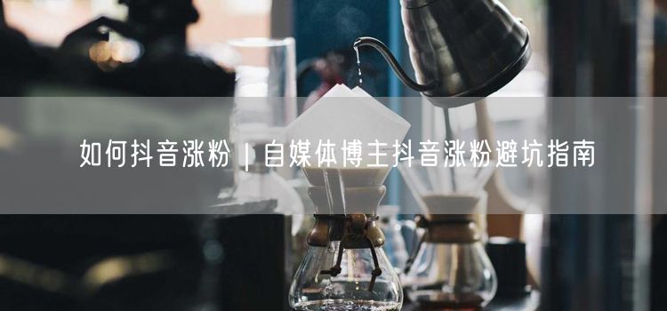 如何抖音涨粉｜自媒体博主抖音涨粉避坑指南