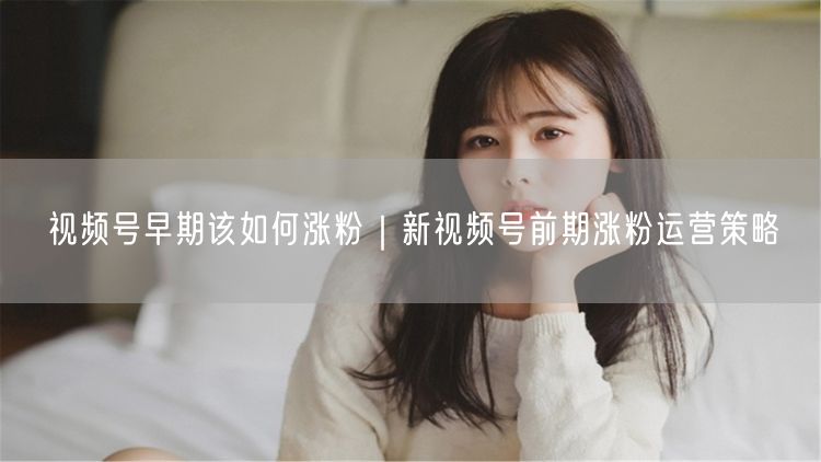 视频号早期该如何涨粉｜新视频号前期涨粉运营策略
