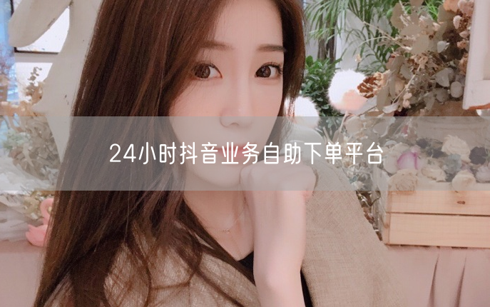 24小时抖音业务自助下单平台