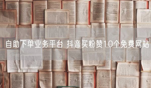 自助下单业务平台 抖音买粉赞10个免费网站