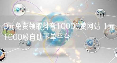 0元免费领取抖音10000赞网站 1元1000粉自助下单平台