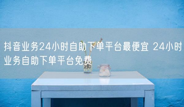 抖音业务24小时自助下单平台最便宜 24小时业务自助下单平台免费