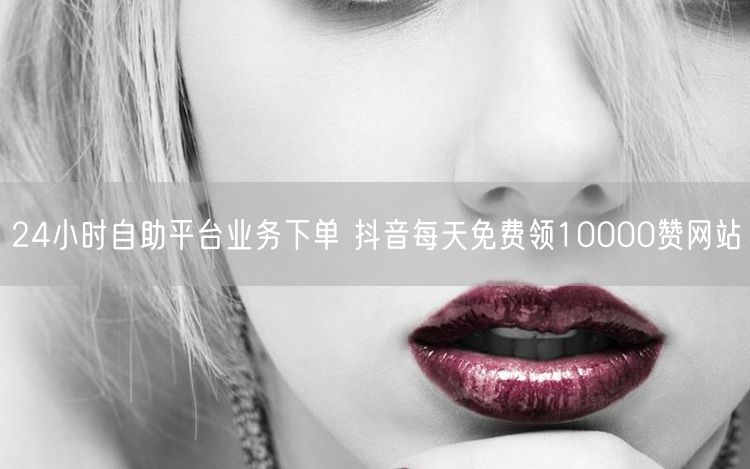 24小时自助平台业务下单 抖音每天免费领10000赞网站