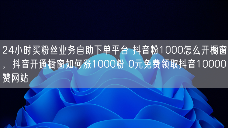 24小时买粉丝业务自助下单平台 抖音粉1000怎么开橱窗，抖音开通橱窗如何涨1000粉 0元免费领取抖音10000赞网站