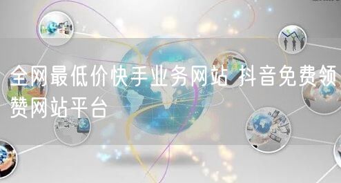 全网最低价快手业务网站 抖音免费领赞网站平台