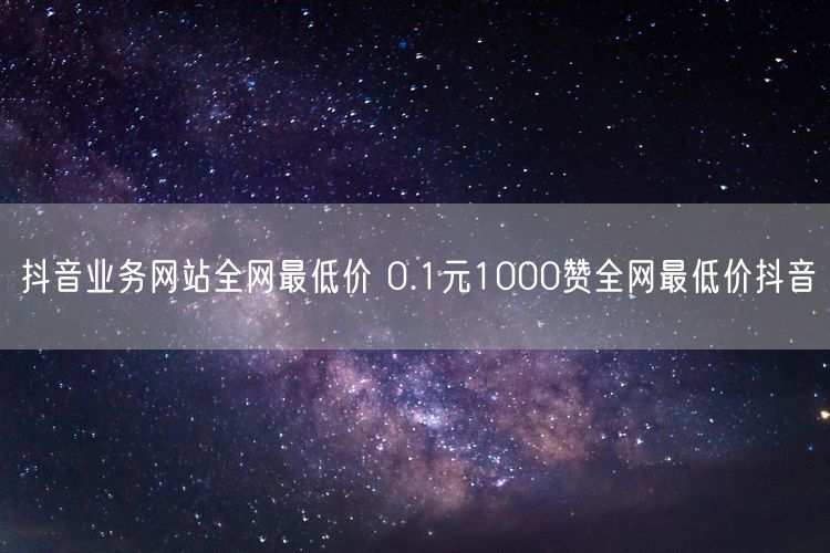 抖音业务网站全网最低价 0.1元1000赞全网最低价抖音