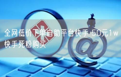 全网低价下单自助平台快手 50元1w快手死粉购买