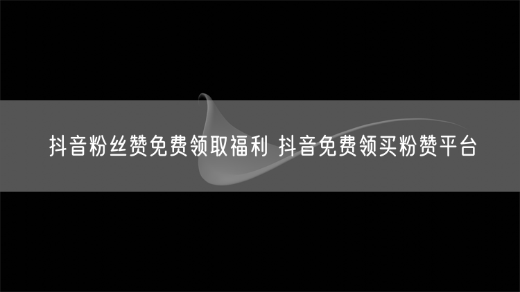 抖音粉丝赞免费领取福利 抖音免费领买粉赞平台