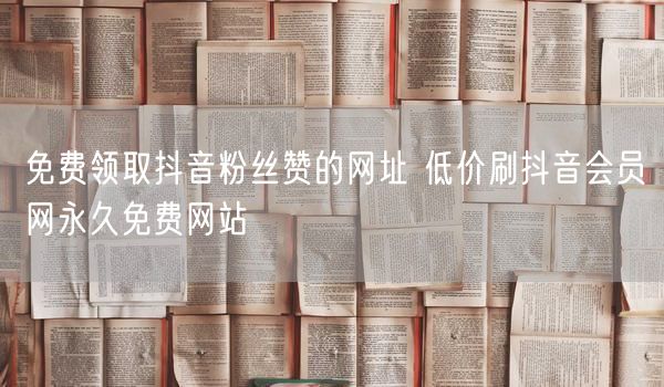 免费领取抖音粉丝赞的网址 低价刷抖音会员网永久免费网站