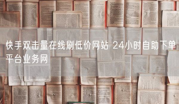 快手双击量在线刷低价网站 24小时自助下单平台业务网
