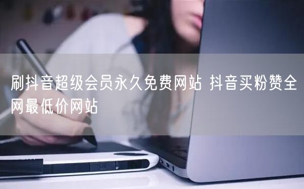 刷抖音超级会员永久免费网站 抖音买粉赞全网最低价网站