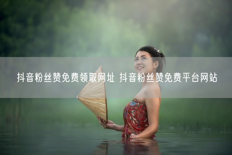抖音粉丝赞免费领取网址 抖音粉丝赞免费平台网站