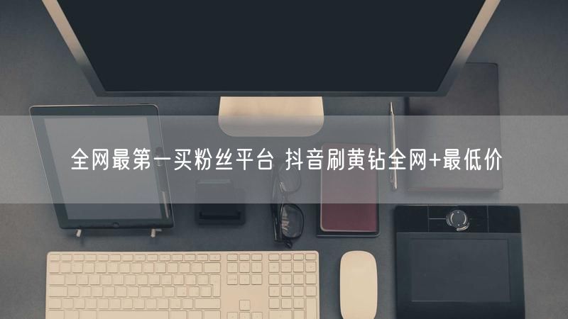 全网最第一买粉丝平台 抖音刷黄钻全网+最低价