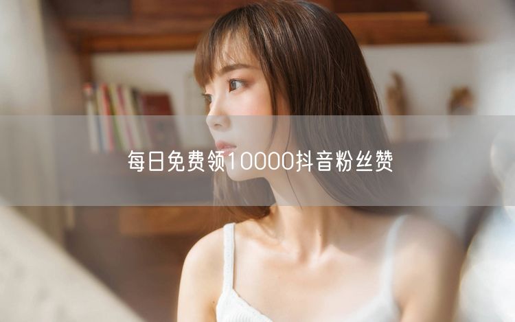 每日免费领10000抖音粉丝赞