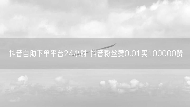 抖音自助下单平台24小时 抖音粉丝赞0.01买100000赞