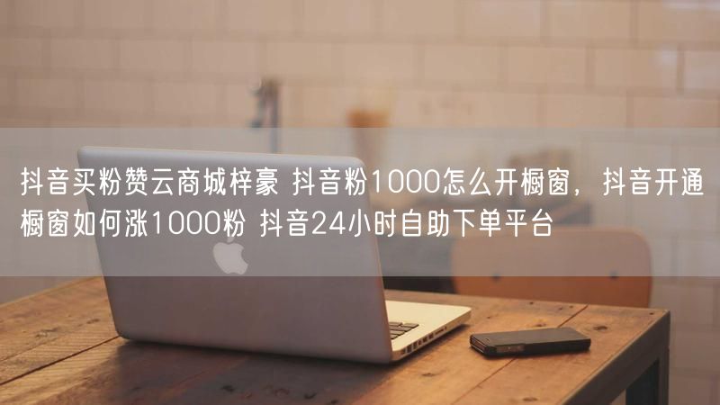抖音买粉赞云商城梓豪 抖音粉1000怎么开橱窗，抖音开通橱窗如何涨1000粉 抖音24小时自助下单平台