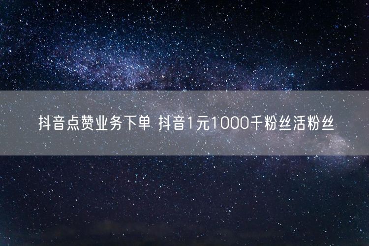 抖音点赞业务下单 抖音1元1000千粉丝活粉丝