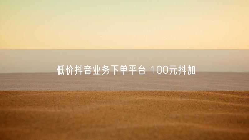 低价抖音业务下单平台 100元抖加
