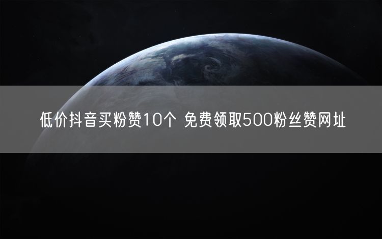 低价抖音买粉赞10个 免费领取500粉丝赞网址