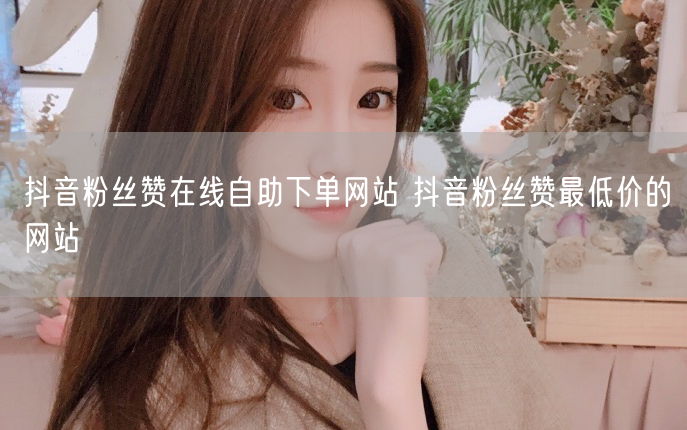 抖音粉丝赞在线自助下单网站 抖音粉丝赞最低价的网站