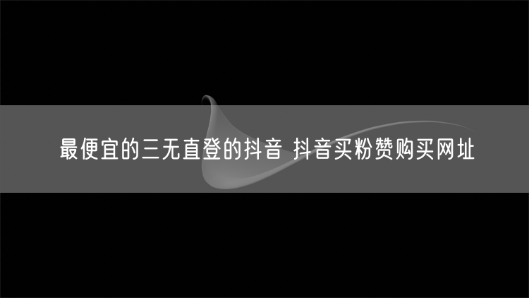 最便宜的三无直登的抖音 抖音买粉赞购买网址