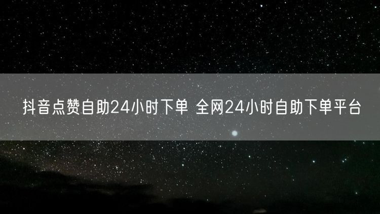 抖音点赞自助24小时下单 全网24小时自助下单平台