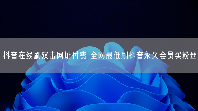 抖音在线刷双击网址付费 全网最低刷抖音永久会员买粉丝