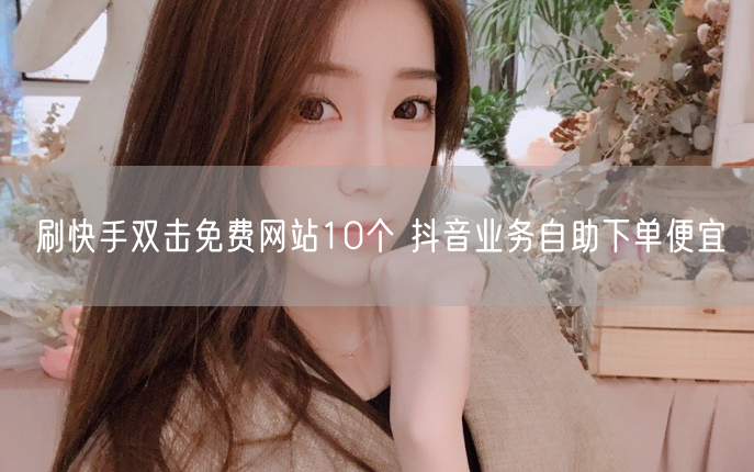 刷快手双击免费网站10个 抖音业务自助下单便宜