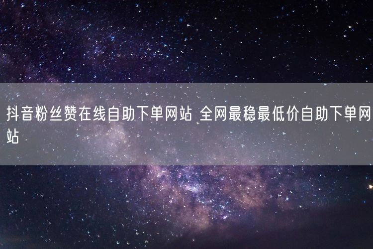 抖音粉丝赞在线自助下单网站 全网最稳最低价自助下单网站